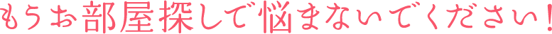 もうお部屋探しで 悩まないでください！