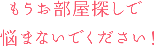 もうお部屋探しで 悩まないでください！