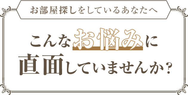 お部屋探しをしているあなたへ こんなお悩みに直面していませんか?